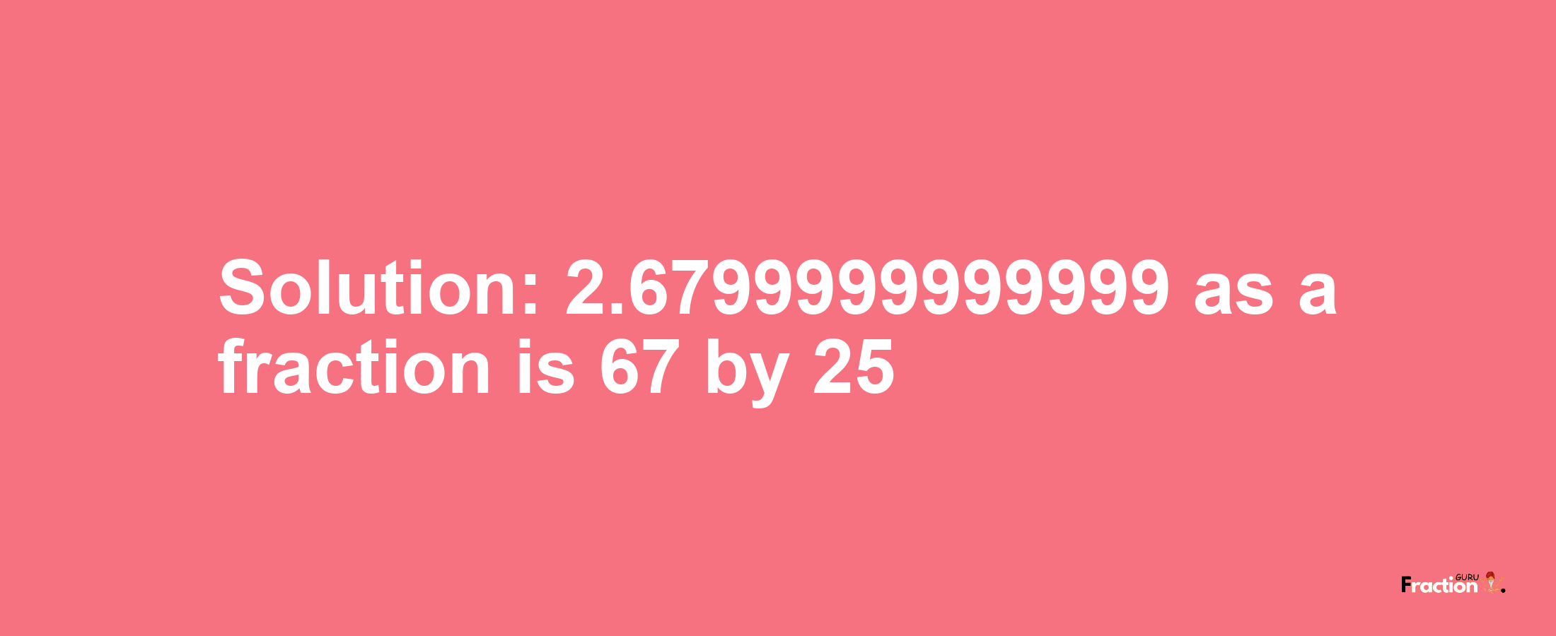 Solution:2.6799999999999 as a fraction is 67/25